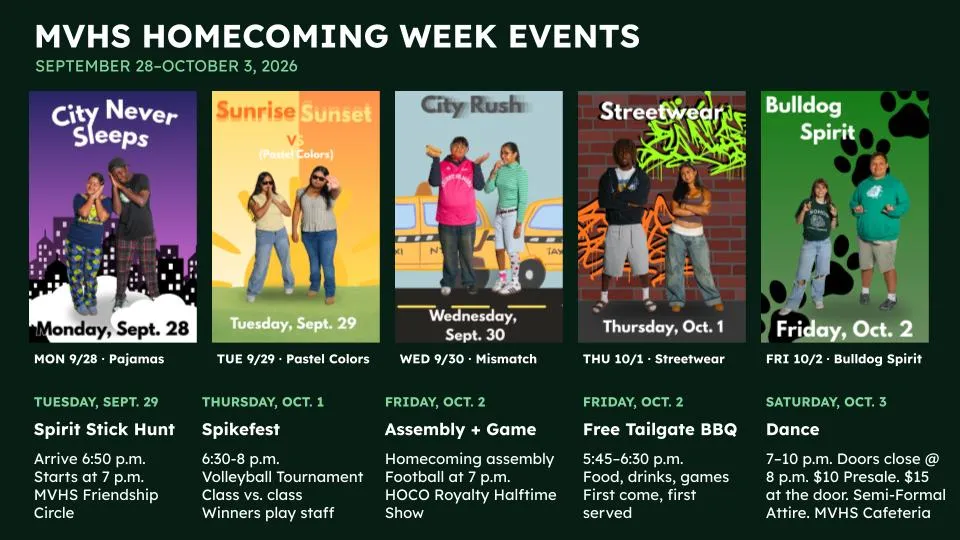 MVHS HOMECOMING WEEK EVENTS  SEPTEMBER 28–OCTOBER 3, 2026  MON 9/28 · Pajamas  TUE 9/29 · Pastel Colors  WED 9/30 · Mismatch  THU 10/1 · Streetwear  FRI 10/2 · Bulldog Spirit  TUESDAY, SEPT. 29  FRIDAY, OCT. 2  SATURDAY, OCT. 3  THURSDAY, OCT. 1  FRIDAY, OCT. 2  Spirit Stick Hunt  Assembly + Game  Free Tailgate BBQ  Dance  Spikefest  Arrive 6:50 p.m. Starts at 7 p.m. MVHS Friendship Circle  5:45–6:30 p.m. Food, drinks, games First come, first served  6:30-8 p.m. Volleyball Tournament Class vs. class Winners